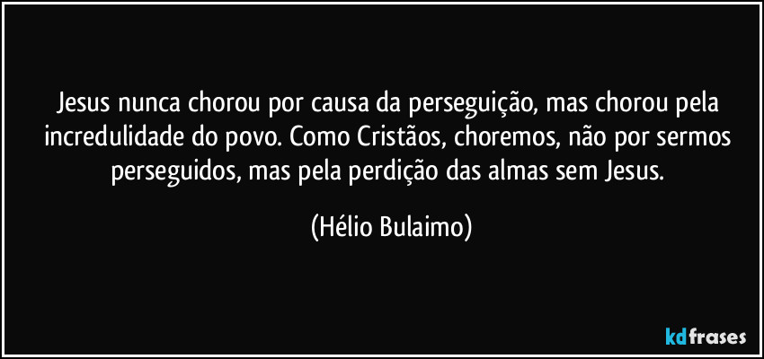 Jesus nunca chorou por causa da perseguição, mas chorou pela incredulidade do povo. Como Cristãos, choremos, não por sermos perseguidos, mas pela perdição das almas sem Jesus. (Hélio Bulaimo)