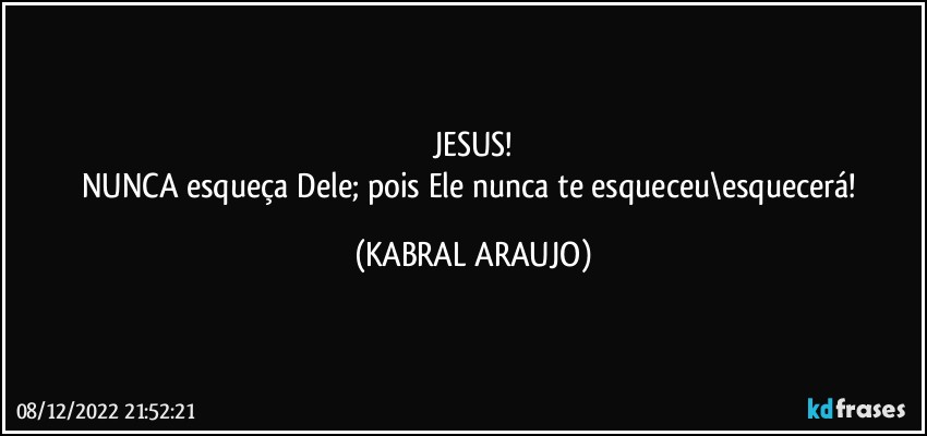 JESUS!
NUNCA esqueça Dele; pois Ele nunca te esqueceu\esquecerá! (KABRAL ARAUJO)