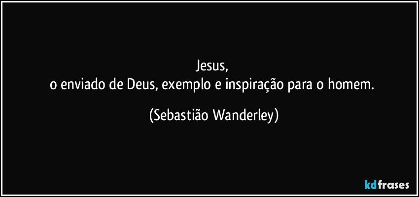 Jesus, 
o enviado de Deus, exemplo e inspiração para o homem. (Sebastião Wanderley)