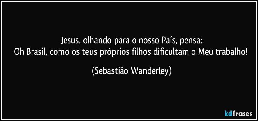Jesus, olhando para o nosso País, pensa:
Oh Brasil, como os teus próprios filhos dificultam o Meu trabalho! (Sebastião Wanderley)