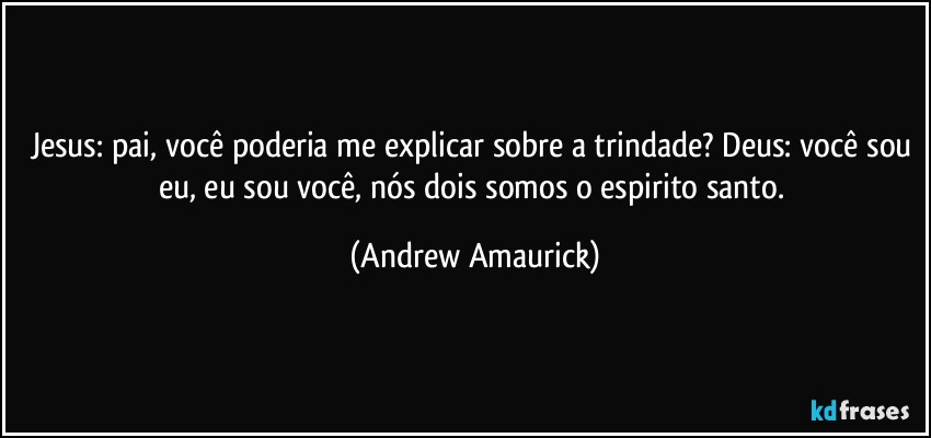 Jesus: pai, você poderia me explicar sobre a trindade? Deus: você sou eu, eu sou você, nós dois somos o espirito santo. (Andrew Amaurick)