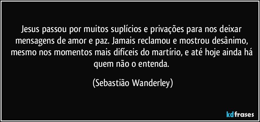 Jesus passou por muitos suplícios e privações para nos deixar mensagens de amor e paz. Jamais reclamou e mostrou desânimo, mesmo nos momentos mais difíceis do martírio, e até hoje ainda há quem não o entenda. (Sebastião Wanderley)