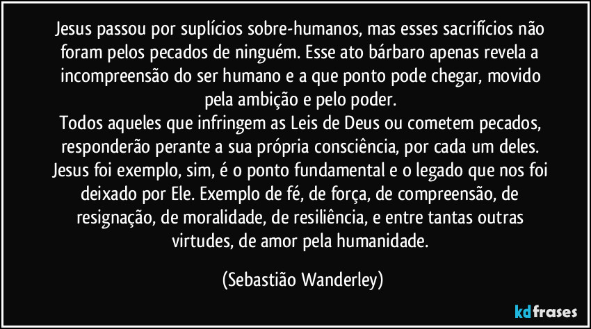 Jesus passou por suplícios sobre-humanos, mas esses sacrifícios não foram pelos pecados de ninguém. Esse ato bárbaro apenas revela a incompreensão do ser humano e a que ponto pode chegar, movido pela ambição e pelo poder.
Todos aqueles que infringem as Leis de Deus ou cometem pecados, responderão perante a sua própria consciência, por cada um deles.
Jesus foi exemplo, sim, é o ponto fundamental e o legado que nos foi deixado por Ele. Exemplo de fé, de força, de compreensão, de resignação, de moralidade, de resiliência, e entre tantas outras virtudes, de amor pela humanidade. (Sebastião Wanderley)