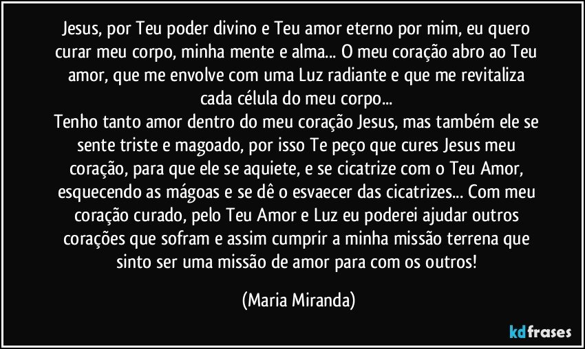 Jesus, por Teu poder divino e Teu amor eterno por mim, eu quero curar meu corpo, minha mente e alma... O meu coração abro ao Teu amor, que me envolve com uma Luz radiante e que me revitaliza cada célula do meu corpo... 
Tenho tanto amor dentro do meu coração Jesus, mas também ele se sente triste e magoado, por isso Te peço que cures Jesus meu coração, para que ele se aquiete, e se cicatrize com o Teu Amor, esquecendo as mágoas e se dê o esvaecer das cicatrizes... Com meu coração curado, pelo Teu Amor e Luz eu poderei ajudar outros corações que sofram e assim cumprir a minha missão terrena que sinto ser uma missão de amor para com os outros! (Maria Miranda)