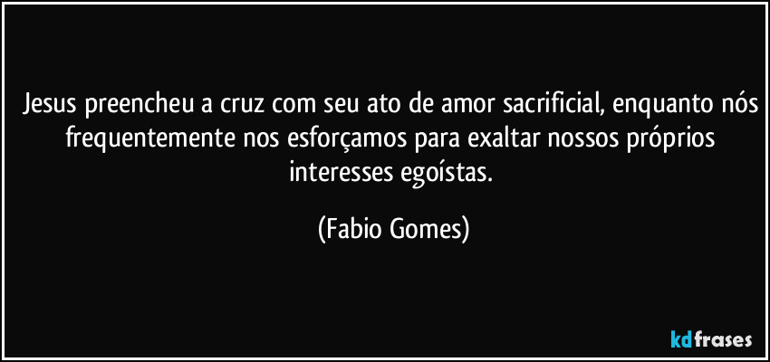 Jesus preencheu a cruz com seu ato de amor sacrificial, enquanto nós frequentemente nos esforçamos para exaltar nossos próprios interesses egoístas. (Fabio Gomes)