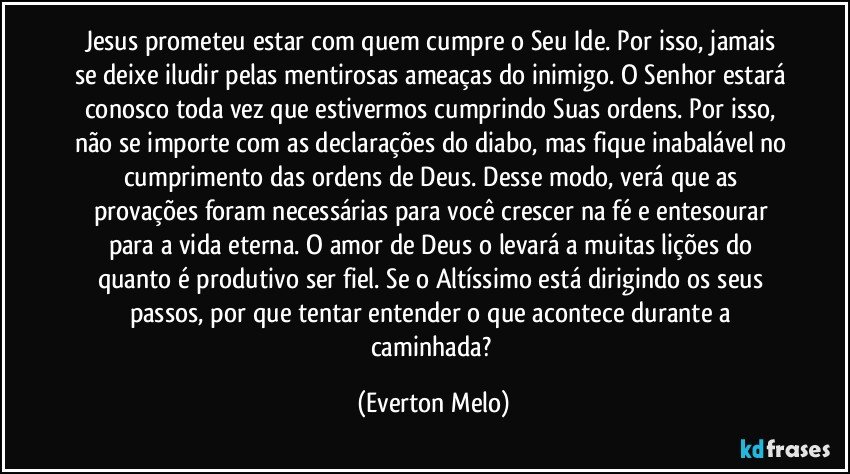 Jesus prometeu estar com quem cumpre o Seu Ide. Por isso, jamais se deixe iludir pelas mentirosas ameaças do inimigo. O Senhor estará conosco toda vez que estivermos cumprindo Suas ordens. Por isso, não se importe com as declarações do diabo, mas fique inabalável no cumprimento das ordens de Deus. Desse modo, verá que as provações foram necessárias para você crescer na fé e entesourar para a vida eterna. O amor de Deus o levará a muitas lições do quanto é produtivo ser fiel. Se o Altíssimo está dirigindo os seus passos, por que tentar entender o que acontece durante a caminhada? (Everton Melo)