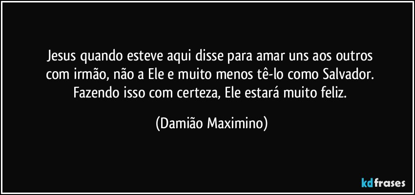 Jesus quando esteve aqui disse para amar uns aos outros 
com irmão, não a Ele e muito menos tê-lo como Salvador. 
Fazendo isso com certeza, Ele estará muito feliz. (Damião Maximino)