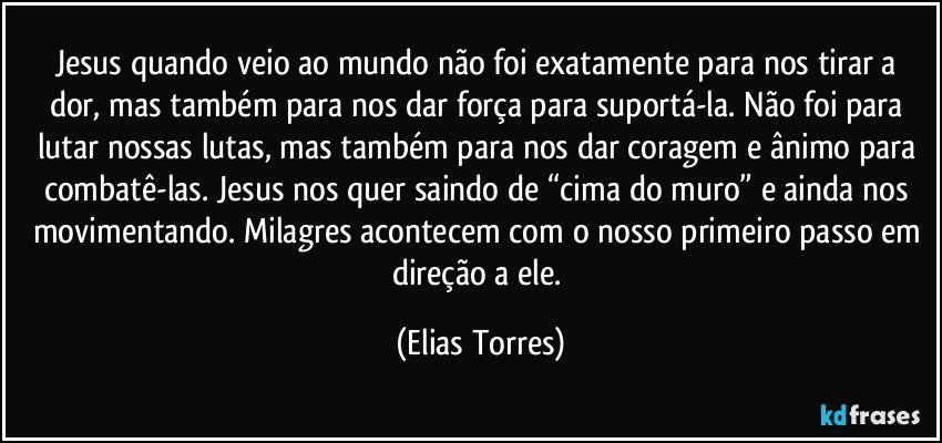 Jesus quando veio ao mundo não foi exatamente para nos tirar a dor, mas também para nos dar força para suportá-la. Não foi para lutar nossas lutas, mas também para nos dar coragem e ânimo para combatê-las. Jesus nos quer saindo de “cima do muro” e ainda nos movimentando. Milagres acontecem com o nosso primeiro passo em direção a ele. (Elias Torres)