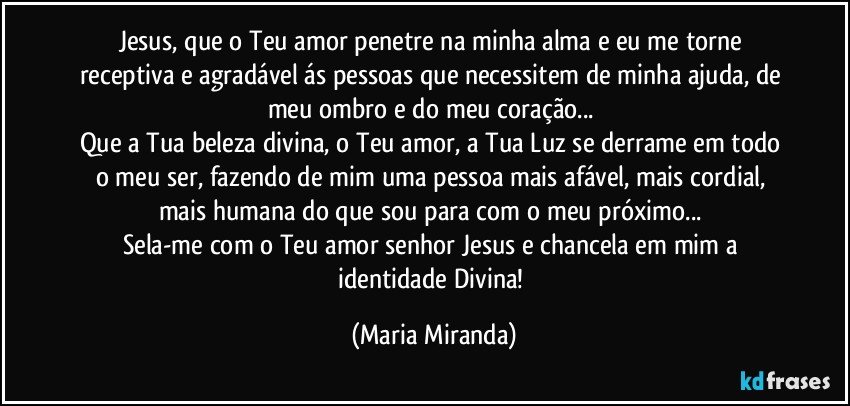 Jesus, que o Teu amor penetre na minha alma e eu me torne receptiva e agradável ás pessoas que necessitem de minha ajuda, de meu ombro e do meu coração... 
Que a Tua beleza divina, o Teu amor, a Tua Luz se derrame em todo o meu ser, fazendo de mim uma pessoa mais afável, mais cordial, mais humana do que sou para com o meu próximo... 
Sela-me com o Teu amor senhor Jesus e chancela em mim a identidade Divina! (Maria Miranda)