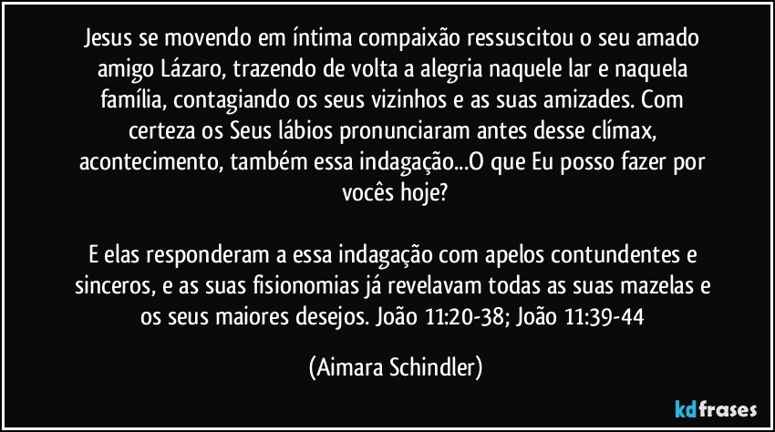 Jesus se movendo em íntima compaixão ressuscitou o seu amado amigo Lázaro, trazendo de volta a alegria naquele lar e naquela família, contagiando os seus vizinhos e as suas amizades. Com certeza os Seus lábios pronunciaram antes desse clímax, acontecimento, também essa indagação...O que Eu posso fazer por vocês hoje?

E elas responderam a essa indagação com apelos contundentes e sinceros, e as suas fisionomias já revelavam todas as suas mazelas e os seus maiores desejos. João 11:20-38; João 11:39-44 (Aimara Schindler)