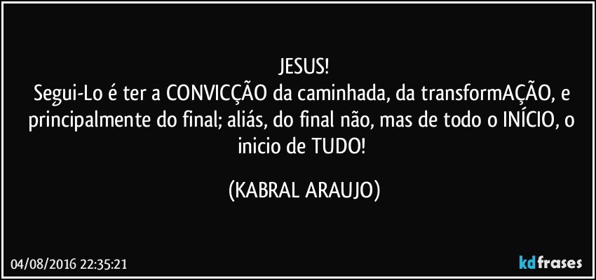 JESUS!
Segui-Lo é ter a CONVICÇÃO da caminhada, da transformAÇÃO, e principalmente do final; aliás, do final não, mas de todo o INÍCIO, o inicio de TUDO! (KABRAL ARAUJO)