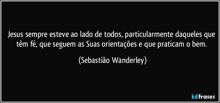 Jesus sempre esteve ao lado de todos, particularmente daqueles que têm fé, que seguem as Suas orientações e que praticam o bem. (Sebastião Wanderley)