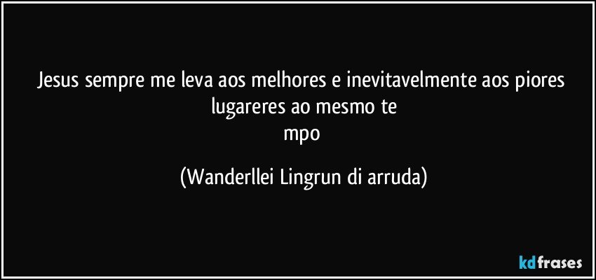 Jesus sempre me leva aos melhores e inevitavelmente aos piores lugareres ao mesmo te
mpo (Wanderllei Lingrun di arruda)