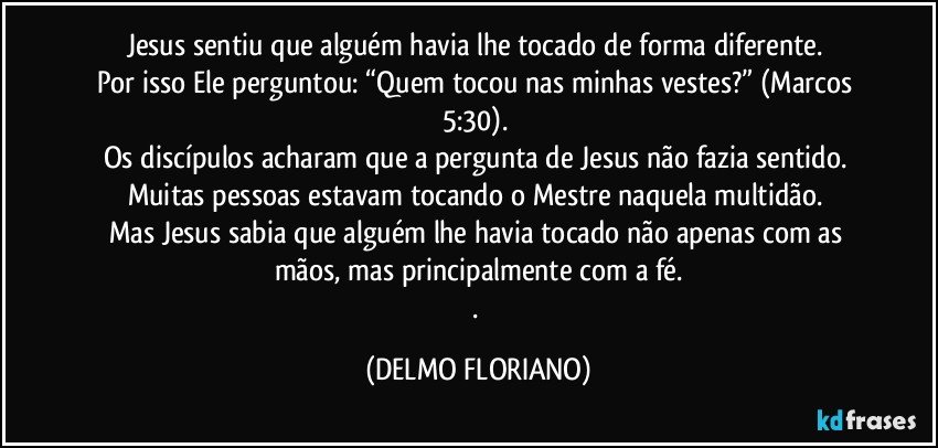 Jesus sentiu que alguém havia lhe tocado de forma diferente. 
Por isso Ele perguntou: “Quem tocou nas minhas vestes?” (Marcos 5:30). 
Os discípulos acharam que a pergunta de Jesus não fazia sentido. 
Muitas pessoas estavam tocando o Mestre naquela multidão. 
Mas Jesus sabia que alguém lhe havia tocado não apenas com as mãos, mas principalmente com a fé.
. (DELMO FLORIANO)