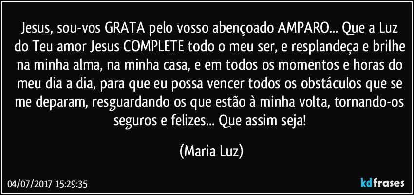 Jesus, sou-vos GRATA pelo vosso abençoado AMPARO... Que a Luz do Teu amor Jesus COMPLETE todo o meu ser, e  resplandeça e brilhe na minha alma, na minha casa, e em todos os momentos e horas do meu dia a dia, para que eu possa vencer todos os obstáculos que se me deparam, resguardando os que estão à minha volta, tornando-os seguros e felizes... Que assim seja! (Maria Luz)