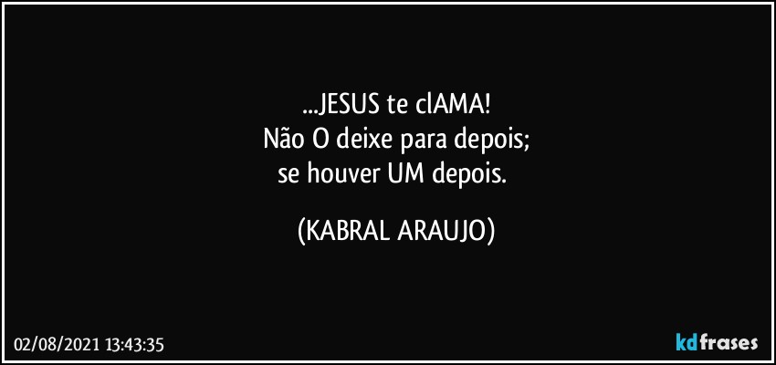 ...JESUS te clAMA!
Não O deixe para depois;
se houver UM depois. (KABRAL ARAUJO)