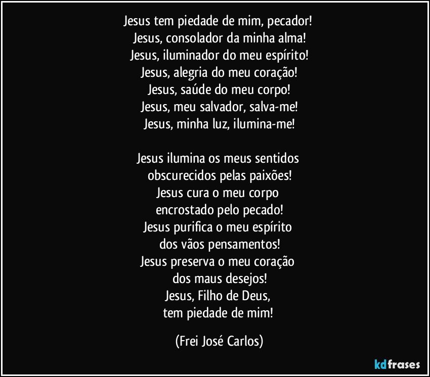 Jesus tem piedade de mim, pecador! 
Jesus, consolador da minha alma!
Jesus, iluminador do meu espírito!
Jesus, alegria do meu coração!
Jesus, saúde do meu corpo!
Jesus, meu salvador, salva-me!
Jesus, minha luz, ilumina-me!

Jesus ilumina os meus sentidos 
obscurecidos pelas paixões!
Jesus cura o meu corpo 
encrostado pelo pecado!
Jesus purifica o meu espírito 
dos vãos pensamentos!
Jesus preserva o meu coração 
dos maus desejos!
Jesus, Filho de Deus, 
tem piedade de mim! (Frei José Carlos)