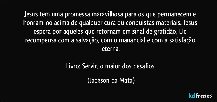 Jesus tem uma promessa maravilhosa para os que permanecem e honram-no acima de qualquer cura ou conquistas materiais. Jesus espera por aqueles que retornam em sinal de gratidão, Ele recompensa com a salvação, com o manancial e com a satisfação eterna.

Livro: Servir, o maior dos desafios (Jackson da Mata)