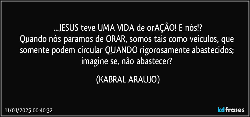 ...JESUS teve UMA VIDA de orAÇÃO! E nós!?
Quando nós paramos de ORAR, somos tais como veículos, que somente podem circular QUANDO rigorosamente abastecidos; imagine se, não abastecer? (KABRAL ARAUJO)