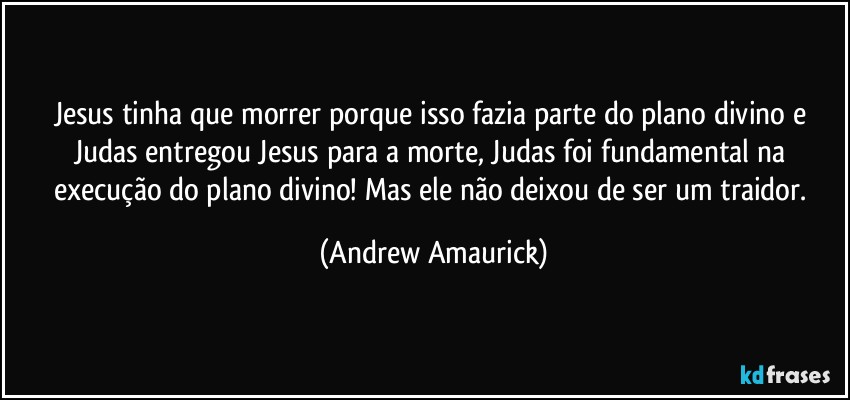 Jesus tinha que morrer porque isso fazia parte do plano divino e Judas entregou Jesus para a morte, Judas foi fundamental na execução do plano divino! Mas ele não deixou de ser um traidor. (Andrew Amaurick)