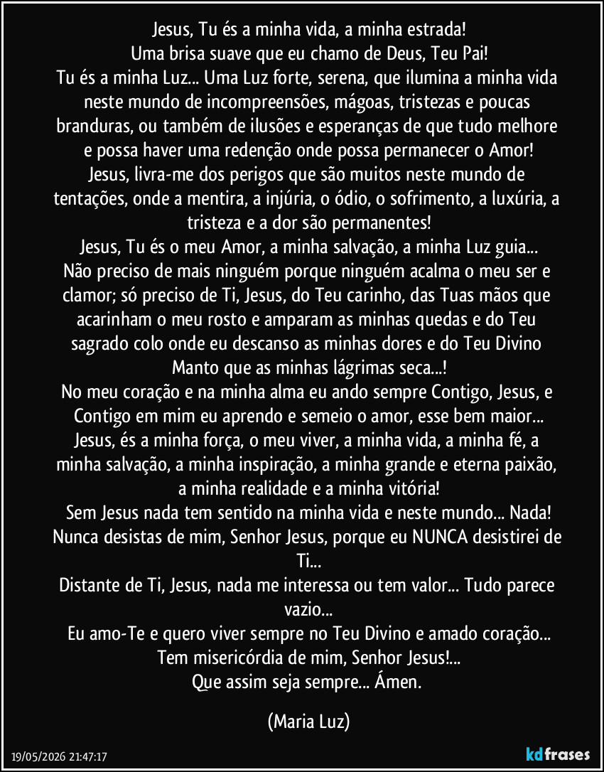 Jesus, Tu és a minha vida, a minha estrada!
Uma brisa suave que eu chamo de Deus, Teu Pai!
Tu és a minha Luz... Uma Luz forte, serena, que ilumina a minha vida neste mundo de incompreensões, mágoas, tristezas e poucas branduras, ou também de ilusões e esperanças de que tudo melhore e possa haver uma redenção onde possa permanecer o Amor!
Jesus, livra-me dos perigos que são muitos neste mundo de tentações, onde a mentira, a injúria, o ódio, o sofrimento, a luxúria, a tristeza e a dor são permanentes!
Jesus, Tu és o meu Amor, a minha salvação, a minha Luz guia...
Não preciso de mais ninguém porque ninguém acalma o meu ser e clamor; só preciso de Ti, Jesus, do Teu carinho, das Tuas mãos que acarinham o meu rosto e amparam as minhas quedas e do Teu sagrado colo onde eu descanso as minhas dores e do Teu Divino Manto que as minhas lágrimas seca...!
No meu coração e na minha alma eu ando sempre Contigo, Jesus, e Contigo em mim eu aprendo e semeio o amor, esse bem maior...
Jesus, és a minha força, o meu viver, a minha vida, a minha fé, a minha salvação, a minha inspiração, a minha grande e eterna paixão, a minha realidade e a minha vitória!
Sem Jesus nada tem sentido na minha vida e neste mundo... Nada!
Nunca desistas de mim, Senhor Jesus, porque eu NUNCA desistirei de Ti...
Distante de Ti, Jesus, nada me interessa ou tem valor... Tudo parece vazio...
Eu amo-Te e quero viver sempre no Teu Divino e amado coração...
Tem misericórdia de mim, Senhor Jesus!...
Que assim seja sempre... Ámen. (Maria Luz)