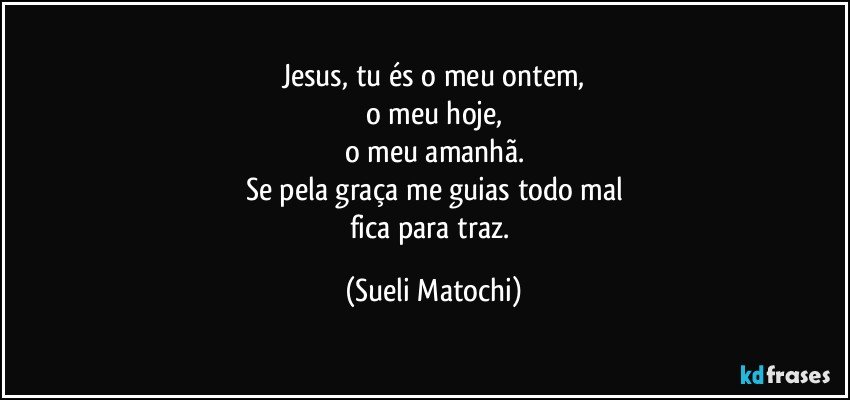 Jesus, tu és o meu ontem,
o meu hoje,
o meu amanhã.
Se pela graça me guias todo mal
fica para traz. (Sueli Matochi)