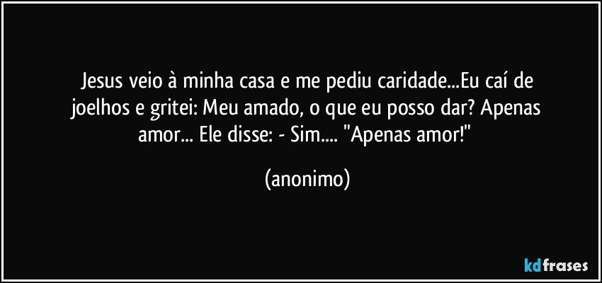 Jesus veio à minha casa e me pediu caridade...Eu caí de
joelhos e gritei: Meu amado, o que eu posso dar? Apenas
amor... Ele disse: - Sim... "Apenas amor!" (anonimo)