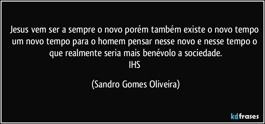 Jesus vem ser a sempre o novo porém também existe o novo tempo um novo tempo para o homem pensar nesse novo e nesse tempo o que realmente seria mais benévolo a sociedade.
IHS (Sandro Gomes Oliveira)