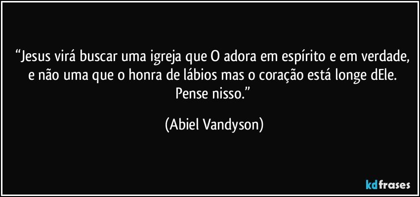 “Jesus virá buscar uma igreja que O adora em espírito e em verdade, e não uma que o honra de lábios mas o coração está longe dEle. 
Pense nisso.” (Abiel Vandyson)