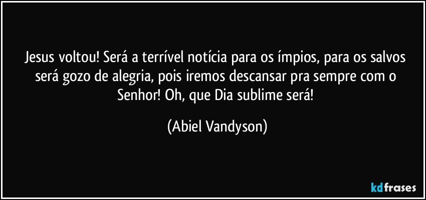 Jesus voltou! Será a terrível notícia para os ímpios, para os salvos será gozo de alegria, pois iremos descansar pra sempre com o Senhor! Oh, que Dia sublime será! (Abiel Vandyson)