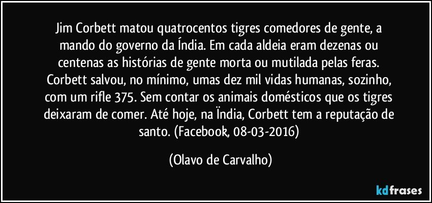 Jim Corbett matou quatrocentos tigres comedores de gente, a mando do governo da Índia. Em cada aldeia eram dezenas ou centenas as histórias de gente morta ou mutilada pelas feras. Corbett salvou, no mínimo, umas dez mil vidas humanas, sozinho, com um rifle 375. Sem contar os animais domésticos que os tigres deixaram de comer. Até hoje, na Ïndia, Corbett tem a reputação de santo. (Facebook, 08-03-2016) (Olavo de Carvalho)