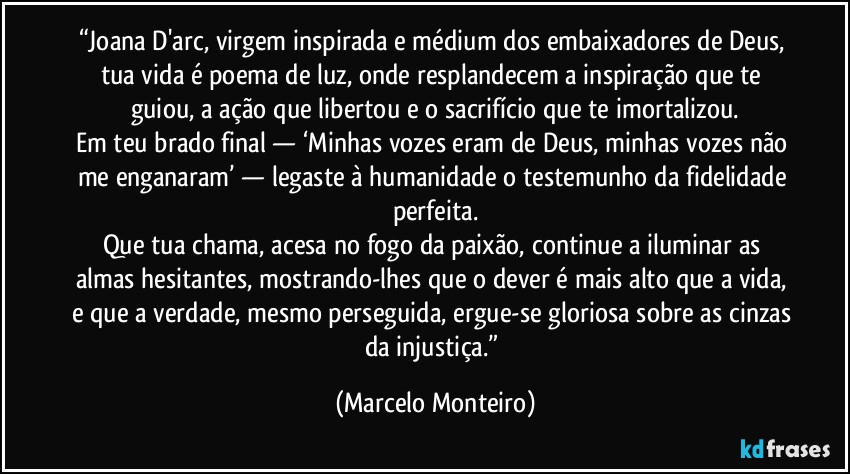 “Joana D'arc, virgem inspirada e médium dos embaixadores de Deus, tua vida é poema de luz, onde resplandecem a inspiração que te guiou, a ação que libertou e o sacrifício que te imortalizou.
Em teu brado final — ‘Minhas vozes eram de Deus, minhas vozes não me enganaram’ — legaste à humanidade o testemunho da fidelidade perfeita.
Que tua chama, acesa no fogo da paixão, continue a iluminar as almas hesitantes, mostrando-lhes que o dever é mais alto que a vida, e que a verdade, mesmo perseguida, ergue-se gloriosa sobre as cinzas da injustiça.” (Marcelo Monteiro)