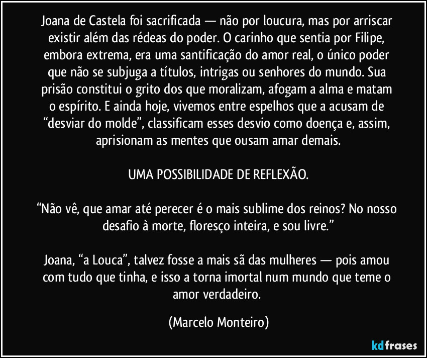 Joana de Castela foi sacrificada — não por loucura, mas por arriscar existir além das rédeas do poder. O carinho que sentia por Filipe, embora extrema, era uma santificação do amor real, o único poder que não se subjuga a títulos, intrigas ou senhores do mundo. Sua prisão constitui o grito dos que moralizam, afogam a alma e matam o espírito. E ainda hoje, vivemos entre espelhos que a acusam de “desviar do molde”, classificam esses desvio como doença e, assim, aprisionam as mentes que ousam amar demais.
UMA POSSIBILIDADE DE REFLEXÃO.
“Não vê, que amar até perecer é o mais sublime dos reinos? No nosso desafio à morte, floresço inteira, e sou livre.”
Joana, “a Louca”, talvez fosse a mais sã das mulheres — pois amou com tudo que tinha, e isso a torna imortal num mundo que teme o amor verdadeiro. (Marcelo Monteiro)