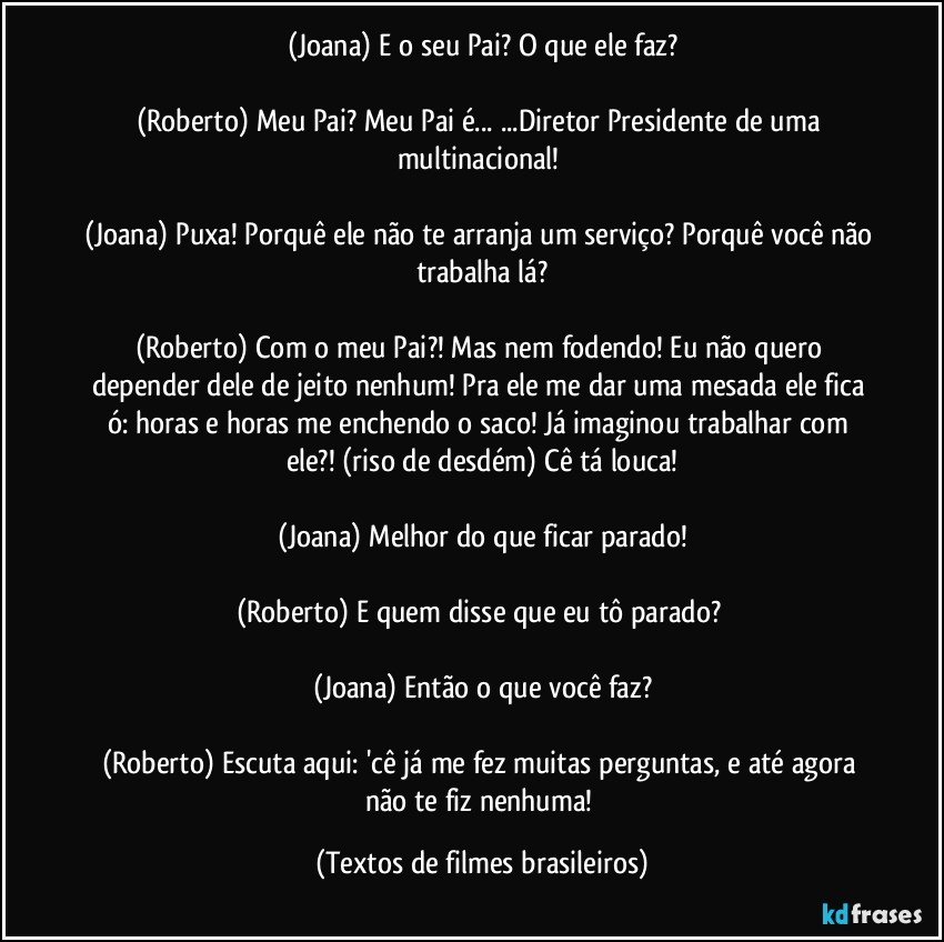 (Joana) E o seu Pai? O que ele faz?

(Roberto) Meu Pai? Meu Pai é... ...Diretor Presidente de uma multinacional! 

(Joana) Puxa! Porquê ele não te arranja um serviço? Porquê você não trabalha lá?

(Roberto) Com o meu Pai?! Mas nem fodendo! Eu não quero depender dele de jeito nenhum! Pra ele me dar uma mesada ele fica ó: horas e horas me enchendo o saco! Já imaginou trabalhar com ele?! (riso de desdém) Cê tá louca!

(Joana) Melhor do que ficar parado!

(Roberto) E quem disse que eu tô parado? 

(Joana) Então o que você faz?

(Roberto) Escuta aqui: 'cê já me fez muitas perguntas, e até agora não te fiz nenhuma! (Textos de filmes brasileiros)