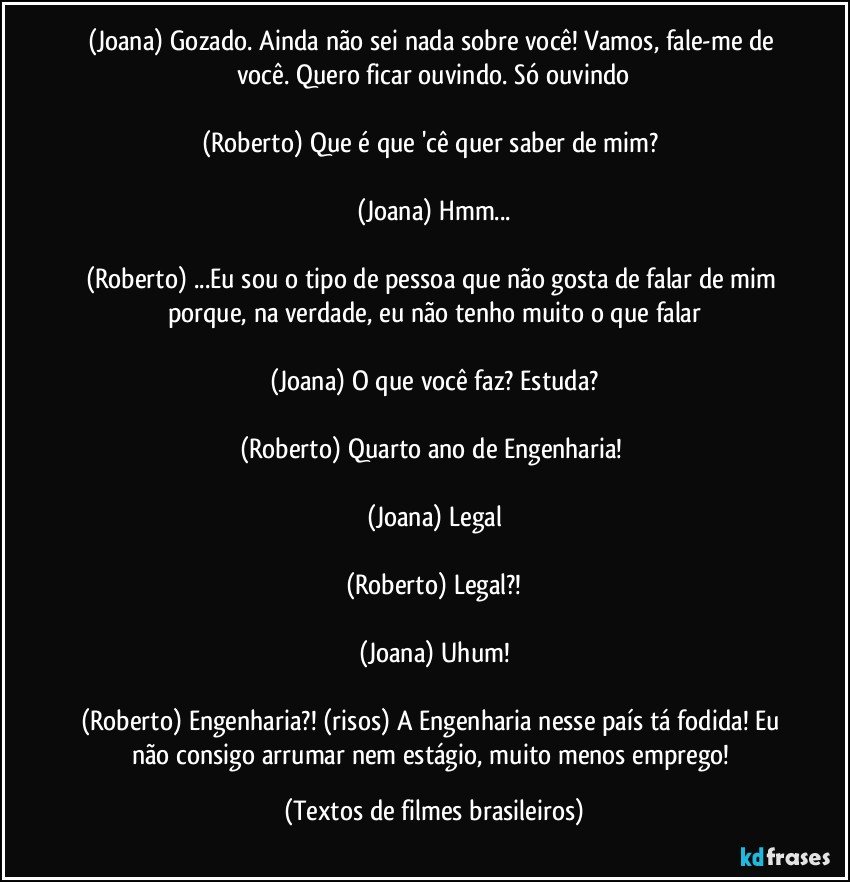 (Joana) Gozado. Ainda não sei nada sobre você! Vamos, fale-me de você. Quero ficar ouvindo. Só ouvindo

(Roberto) Que é que 'cê quer saber de mim? 

(Joana) Hmm...

(Roberto) ...Eu sou o tipo de pessoa que não gosta de falar de mim porque, na verdade, eu não tenho muito o que falar

(Joana) O que você faz? Estuda?

(Roberto) Quarto ano de Engenharia! 

(Joana) Legal

(Roberto) Legal?!

(Joana) Uhum!

(Roberto) Engenharia?! (risos) A Engenharia nesse país tá fodida! Eu não consigo arrumar nem estágio, muito menos emprego! (Textos de filmes brasileiros)