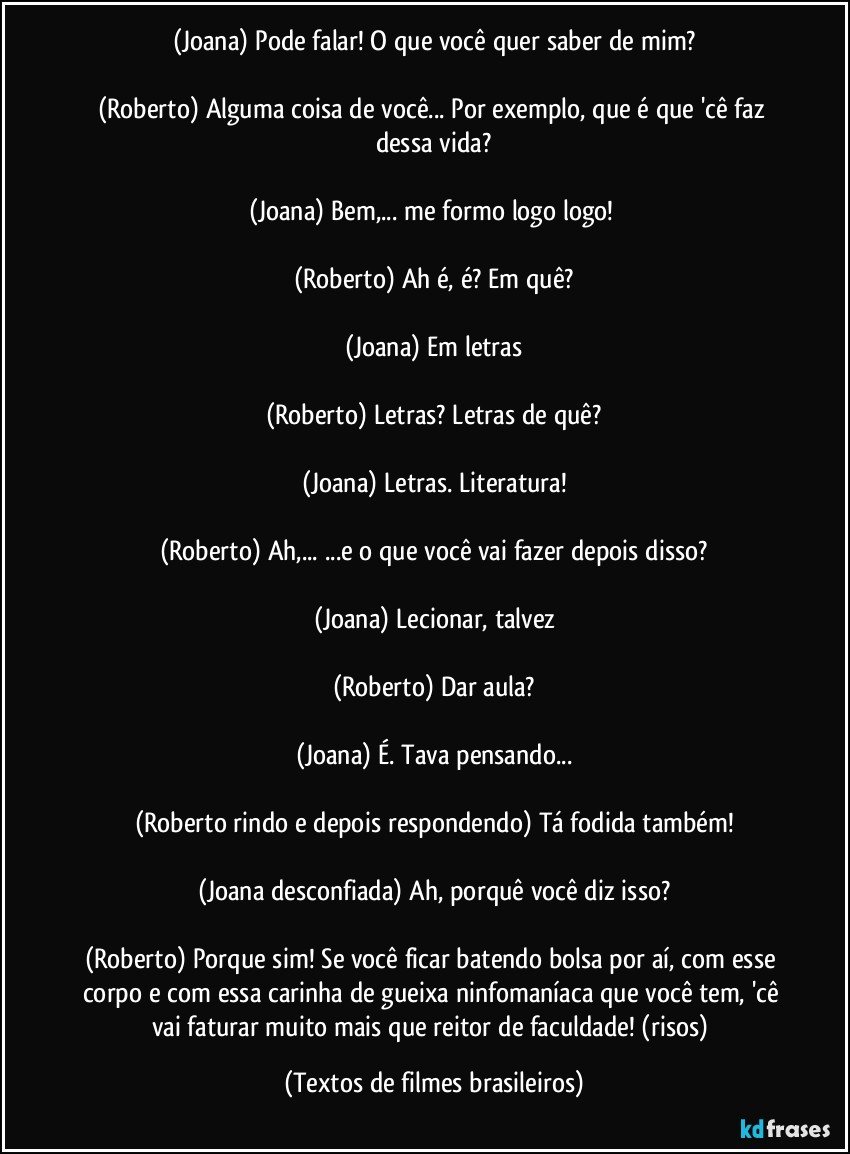(Joana) Pode falar! O que você quer saber de mim?

(Roberto) Alguma coisa de você... Por exemplo, que é que 'cê faz dessa vida?

(Joana) Bem,... me formo logo logo! 

(Roberto) Ah é, é? Em quê?

(Joana) Em letras

(Roberto) Letras? Letras de quê?

(Joana) Letras. Literatura!

(Roberto) Ah,... ...e o que você vai fazer depois disso?

(Joana) Lecionar, talvez

(Roberto) Dar aula?

(Joana) É. Tava pensando...

(Roberto rindo e depois respondendo) Tá fodida também!

(Joana desconfiada) Ah, porquê você diz isso?

(Roberto) Porque sim! Se você ficar batendo bolsa por aí, com esse corpo e com essa carinha de gueixa ninfomaníaca que você tem, 'cê vai faturar muito mais que reitor de faculdade! (risos) (Textos de filmes brasileiros)