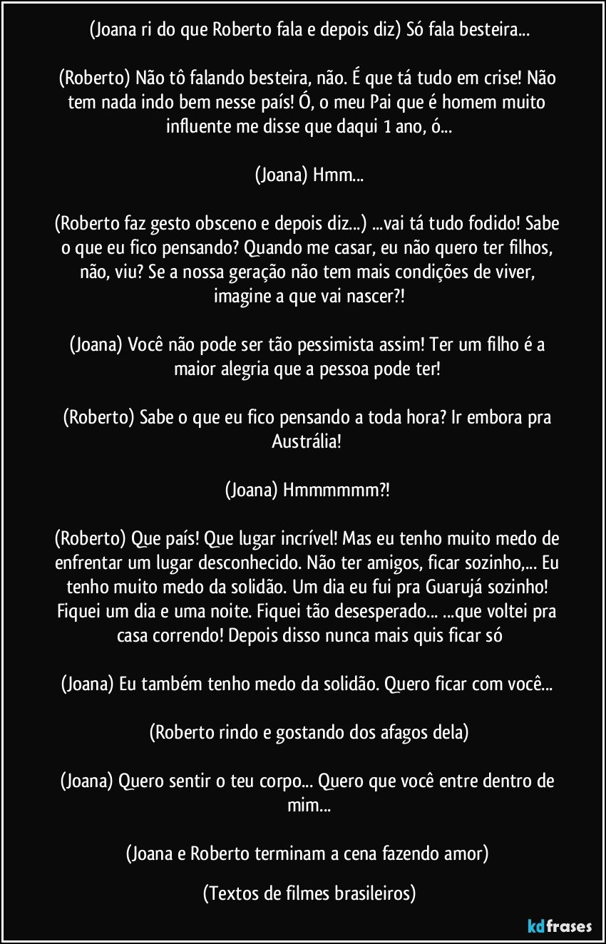 (Joana ri do que Roberto fala e depois diz) Só fala besteira...

(Roberto) Não tô falando besteira, não. É que tá tudo em crise! Não tem nada indo bem nesse país! Ó, o meu Pai que é homem muito influente me disse que daqui 1 ano, ó...

(Joana) Hmm...

(Roberto faz gesto obsceno e depois diz...) ...vai tá tudo fodido! Sabe o que eu fico pensando? Quando me casar, eu não quero ter filhos, não, viu? Se a nossa geração não tem mais condições de viver, imagine a que vai nascer?!

(Joana) Você não pode ser tão pessimista assim! Ter um filho é a maior alegria que a pessoa pode ter! 

(Roberto) Sabe o que eu fico pensando a toda hora? Ir embora pra Austrália! 

(Joana) Hmmmmmm?! 

(Roberto) Que país! Que lugar incrível! Mas eu tenho muito medo de enfrentar um lugar desconhecido. Não ter amigos, ficar sozinho,... Eu tenho muito medo da solidão. Um dia eu fui pra Guarujá sozinho! Fiquei um dia  e uma noite. Fiquei tão desesperado... ...que voltei pra casa correndo! Depois disso nunca mais quis ficar só

(Joana) Eu também tenho medo da solidão. Quero ficar com você... 

(Roberto rindo e gostando dos afagos dela)

(Joana) Quero sentir o teu corpo... Quero que você entre dentro de mim...

(Joana e Roberto terminam a cena fazendo amor) (Textos de filmes brasileiros)