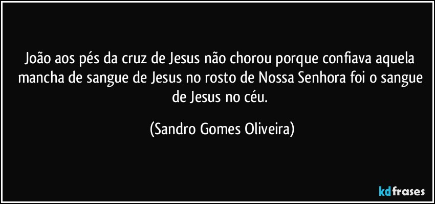 João aos pés da cruz de Jesus não chorou porque confiava aquela mancha de sangue de Jesus no rosto de Nossa Senhora foi o sangue de Jesus no céu. (Sandro Gomes Oliveira)