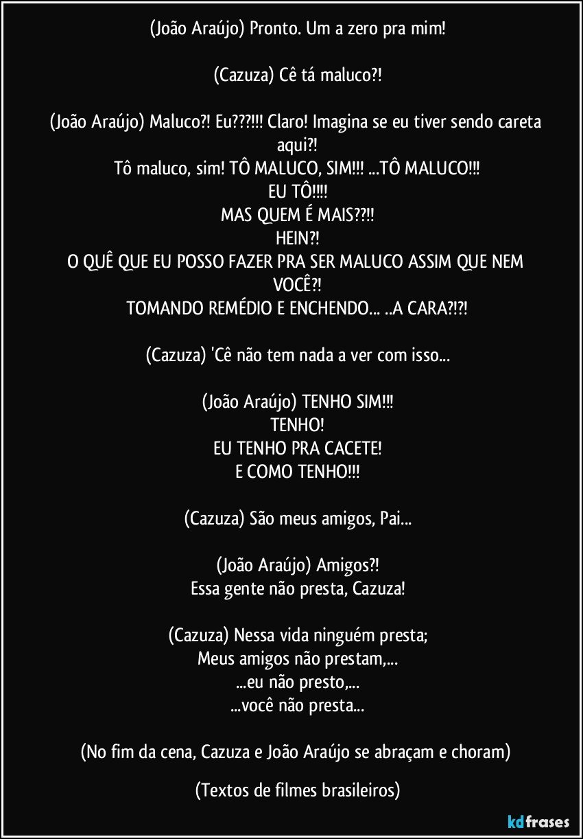 (João Araújo) Pronto. Um a zero pra mim!

(Cazuza) Cê tá maluco?!

(João Araújo) Maluco?! Eu???!!! Claro! Imagina se eu tiver sendo careta aqui?!
Tô maluco, sim! TÔ MALUCO, SIM!!! ...TÔ MALUCO!!!
EU TÔ!!!
MAS QUEM É MAIS??!!
HEIN?!
O QUÊ QUE EU POSSO FAZER PRA SER MALUCO ASSIM QUE NEM VOCÊ?!
TOMANDO REMÉDIO E ENCHENDO... ..A CARA?!?!

(Cazuza) 'Cê não tem nada a ver com isso...

(João Araújo) TENHO SIM!!!
TENHO!
EU TENHO PRA CACETE!
E COMO TENHO!!!

(Cazuza) São meus amigos, Pai...

(João Araújo) Amigos?!
Essa gente não presta, Cazuza!

(Cazuza) Nessa vida ninguém presta;
Meus amigos não prestam,...
...eu não presto,...
...você não presta...

(No fim da cena, Cazuza e João Araújo se abraçam e choram) (Textos de filmes brasileiros)