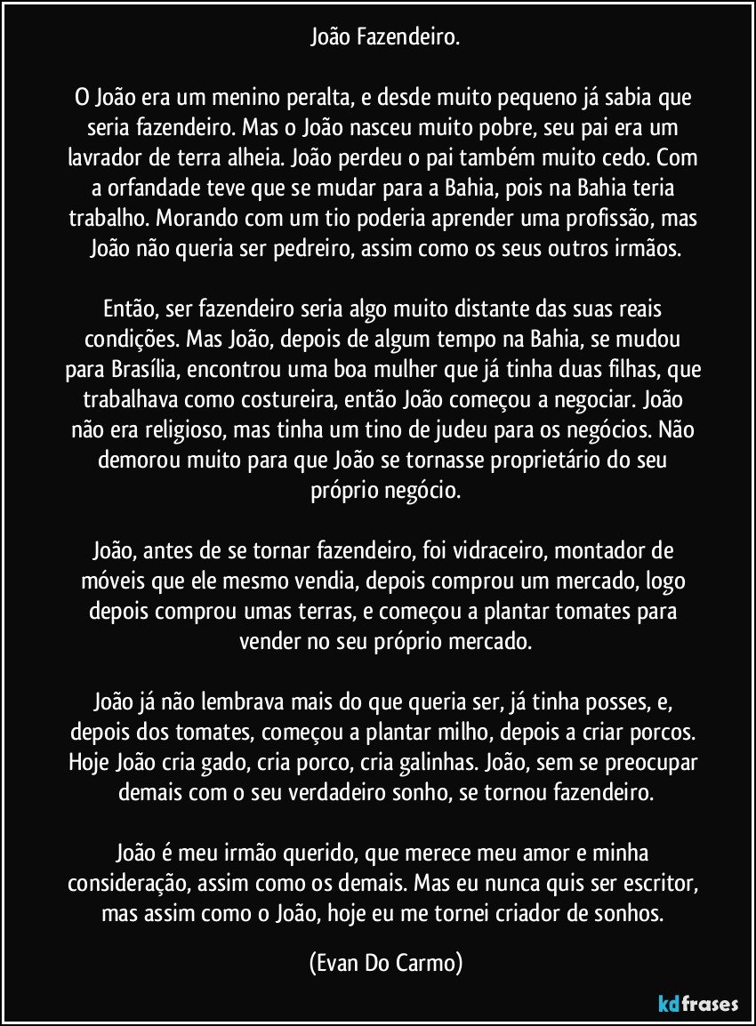 João Fazendeiro.

O João era um menino peralta, e desde muito pequeno já sabia que seria fazendeiro. Mas o João nasceu muito pobre, seu pai era um lavrador de terra alheia. João perdeu o pai também muito cedo. Com a orfandade teve que se mudar para a Bahia, pois na Bahia teria trabalho. Morando com um tio poderia aprender uma profissão, mas João não queria ser pedreiro, assim como os seus outros irmãos.

Então, ser fazendeiro seria algo muito distante das suas reais condições. Mas João, depois de algum tempo na Bahia, se mudou para Brasília, encontrou uma boa mulher que já tinha duas filhas, que trabalhava como costureira, então João começou a negociar. João não era religioso, mas tinha um tino de judeu para os negócios. Não demorou muito para que João se tornasse proprietário do seu próprio negócio.

João, antes de se tornar fazendeiro, foi vidraceiro, montador de móveis que ele mesmo vendia, depois comprou um mercado, logo depois comprou umas terras, e começou a plantar tomates para vender no seu próprio mercado.

João já não lembrava mais do que queria ser, já tinha posses, e, depois dos tomates, começou a plantar milho, depois a criar porcos. Hoje João cria gado, cria porco, cria galinhas. João, sem se preocupar demais com o seu verdadeiro sonho, se tornou fazendeiro.

João é meu irmão querido, que merece meu amor e minha consideração, assim como os demais. Mas eu nunca quis ser escritor, mas assim como o João, hoje eu me tornei criador de sonhos. (Evan Do Carmo)