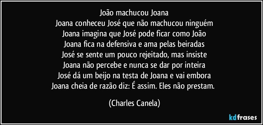 João machucou Joana
Joana conheceu José que não machucou ninguém
Joana imagina que José pode ficar como João
Joana fica na defensiva e ama pelas beiradas
José se sente um pouco rejeitado, mas insiste
Joana não percebe e nunca se dar por inteira
José dá um beijo na testa de Joana e vai embora
Joana cheia de razão diz: É assim. Eles não prestam. (Charles Canela)