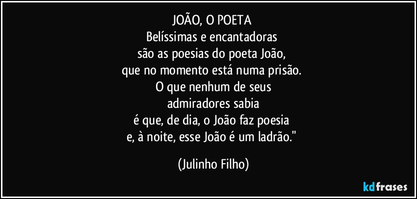 JOÃO, O POETA 
Belíssimas e encantadoras 
são as poesias do poeta João, 
que no momento está numa prisão. 
O que nenhum de seus
admiradores sabia
é que, de dia, o João faz poesia 
e, à noite, esse João é um ladrão." (Julinho Filho)