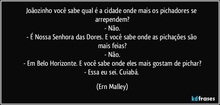 Joãozinho você sabe qual é a cidade onde mais os pichadores se arrependem?
- Não.
- É  Nossa Senhora das Dores. E você sabe onde as pichações são mais feias?
- Não.
- Em Belo Horizonte. E você sabe onde eles mais gostam de pichar?
- Essa eu sei. Cuiabá. (Ern Malley)
