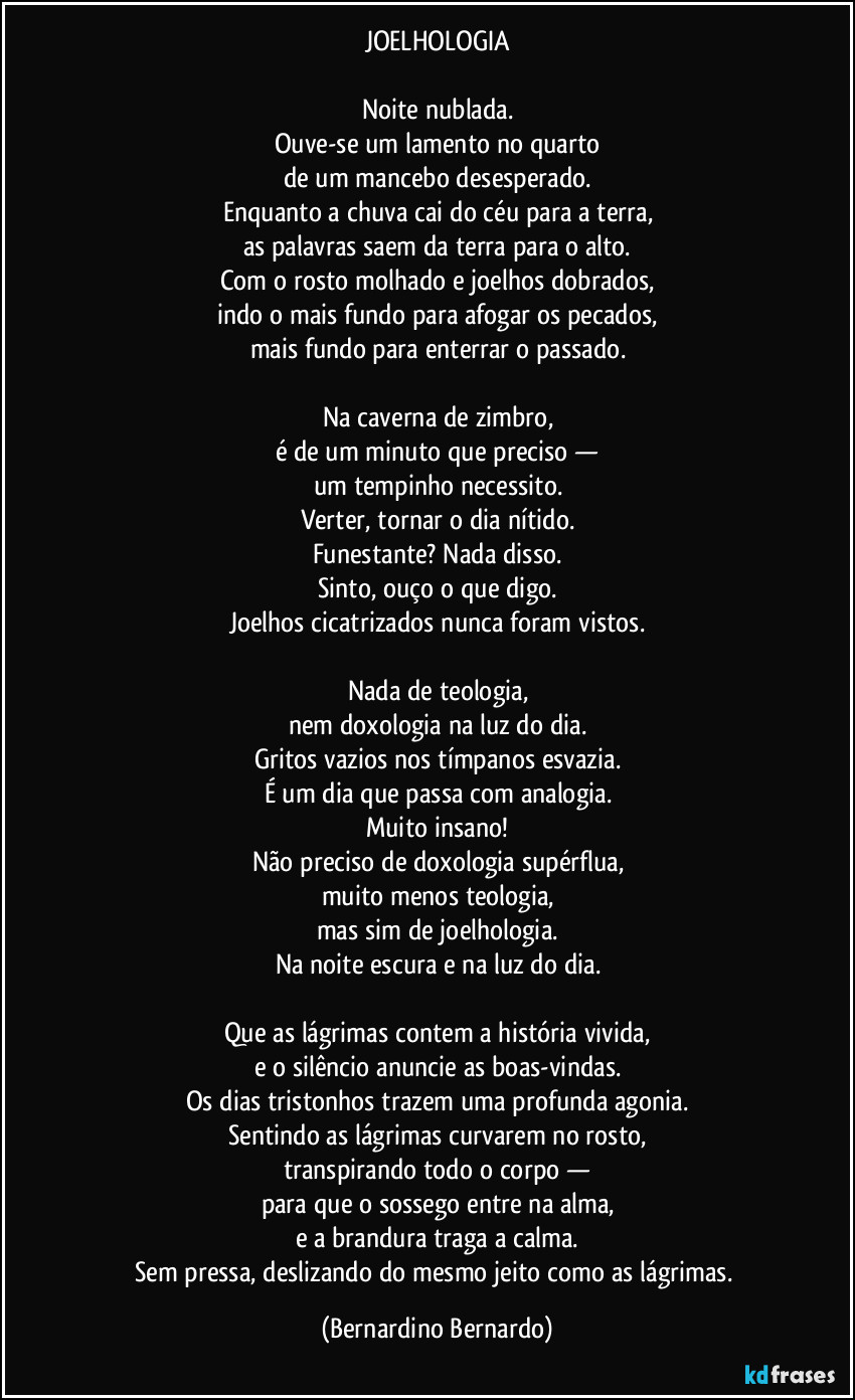 JOELHOLOGIA

Noite nublada.
Ouve-se um lamento no quarto
de um mancebo desesperado.
Enquanto a chuva cai do céu para a terra,
as palavras saem da terra para o alto.
Com o rosto molhado e joelhos dobrados,
indo o mais fundo para afogar os pecados,
mais fundo para enterrar o passado.

Na caverna de zimbro,
é de um minuto que preciso —
um tempinho necessito.
Verter, tornar o dia nítido.
Funestante? Nada disso.
Sinto, ouço o que digo.
Joelhos cicatrizados nunca foram vistos.

Nada de teologia,
nem doxologia na luz do dia.
Gritos vazios nos tímpanos esvazia.
É um dia que passa com analogia.
Muito insano!
Não preciso de doxologia supérflua,
muito menos teologia,
mas sim de joelhologia.
Na noite escura e na luz do dia.

Que as lágrimas contem a história vivida,
e o silêncio anuncie as boas-vindas.
Os dias tristonhos trazem uma profunda agonia.
Sentindo as lágrimas curvarem no rosto,
transpirando todo o corpo —
para que o sossego entre na alma,
e a brandura traga a calma.
Sem pressa, deslizando do mesmo jeito como as lágrimas. (Bernardino Bernardo)
