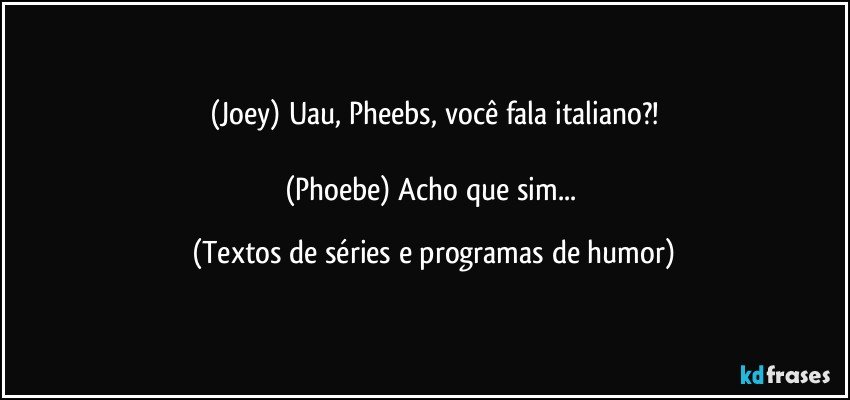 (Joey) Uau, Pheebs, você fala italiano?!

(Phoebe) Acho que sim... (Textos de séries e programas de humor)