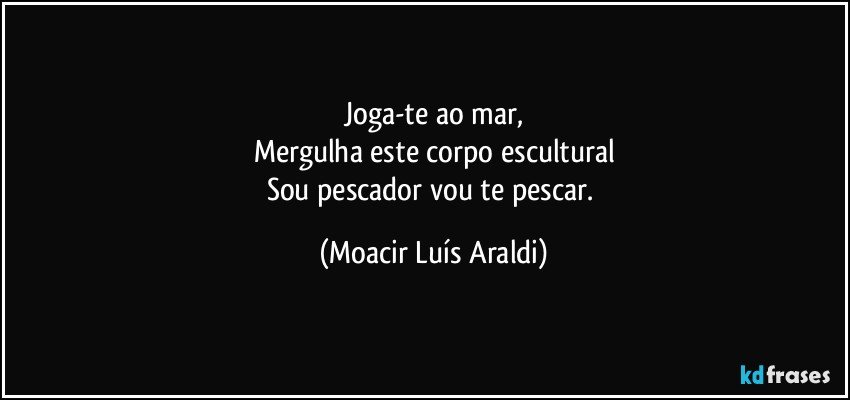 Joga-te ao mar,
Mergulha este corpo escultural
Sou pescador vou te pescar. (Moacir Luís Araldi)