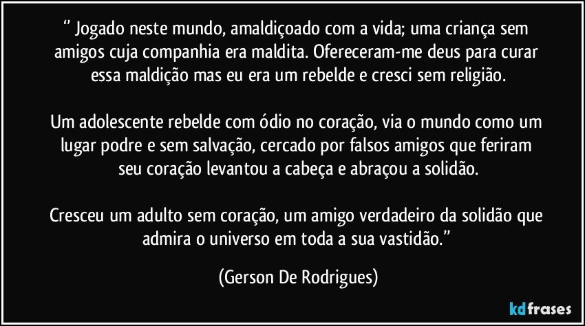 ‘’ Jogado neste mundo, amaldiçoado com a vida; uma criança sem amigos cuja companhia era maldita. Ofereceram-me deus para curar essa maldição mas eu era um rebelde e cresci sem religião.

Um adolescente rebelde com ódio no coração, via o mundo como um lugar podre e sem salvação, cercado por falsos amigos que feriram seu coração levantou a cabeça e abraçou a solidão.

Cresceu um adulto sem coração, um amigo verdadeiro da solidão que admira o universo em toda a sua vastidão.’’ (Gerson De Rodrigues)