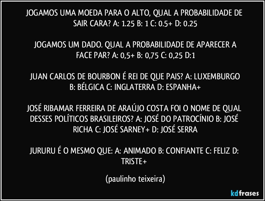 JOGAMOS UMA MOEDA PARA O ALTO, QUAL A PROBABILIDADE DE SAIR CARA?  A: 1.25  B: 1  C: 0.5+  D: 0.25

 JOGAMOS UM DADO. QUAL A PROBABILIDADE DE APARECER A FACE PAR?  A: 0,5+  B: 0,75  C: 0,25  D:1

 JUAN CARLOS DE BOURBON É REI DE QUE PAIS?  A: LUXEMBURGO  B: BÉLGICA  C: INGLATERRA  D: ESPANHA+

JOSÉ RIBAMAR FERREIRA DE ARAÚJO COSTA FOI O NOME DE QUAL DESSES POLÍTICOS BRASILEIROS?  A: JOSÉ DO PATROCÍNIO  B: JOSÉ RICHA  C: JOSÉ SARNEY+  D: JOSÉ SERRA

JURURU É O MESMO QUE: A: ANIMADO  B: CONFIANTE  C: FELIZ  D: TRISTE+ (paulinho teixeira)