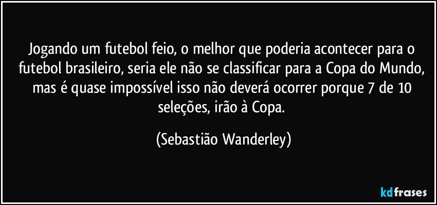 Jogando um futebol feio, o melhor que poderia acontecer para o futebol brasileiro, seria ele não se classificar para a Copa do Mundo, mas é quase impossível isso não deverá ocorrer porque 7 de 10 seleções, irão à Copa. (Sebastião Wanderley)