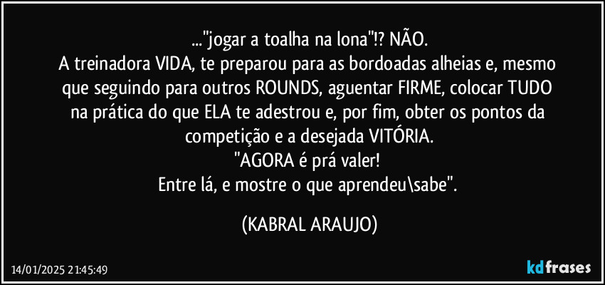 ..."jogar a toalha na lona"!? NÃO.
A treinadora VIDA, te preparou para as bordoadas alheias e, mesmo que seguindo para outros ROUNDS, aguentar FIRME, colocar TUDO na prática do que ELA te adestrou e, por fim, obter os pontos da competição e a desejada VITÓRIA.
"AGORA é prá valer! 
Entre lá, e mostre o que aprendeu\sabe". (KABRAL ARAUJO)